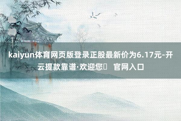 kaiyun体育网页版登录正股最新价为6.17元-开云提款靠谱·欢迎您✅ 官网入口