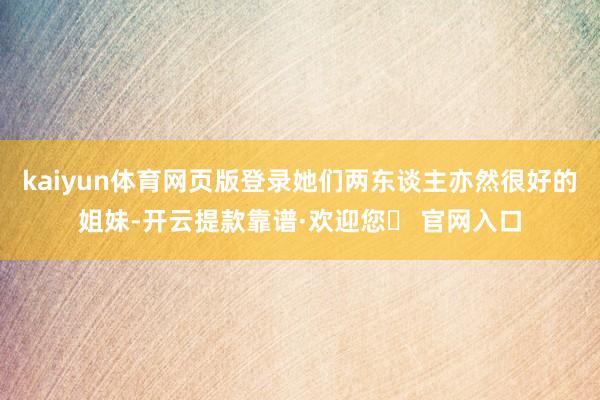 kaiyun体育网页版登录她们两东谈主亦然很好的姐妹-开云提款靠谱·欢迎您✅ 官网入口