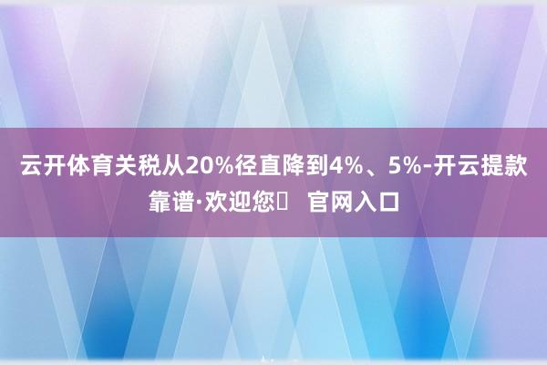 云开体育关税从20%径直降到4%、5%-开云提款靠谱·欢迎您✅ 官网入口