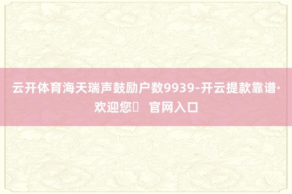云开体育海天瑞声鼓励户数9939-开云提款靠谱·欢迎您✅ 官网入口