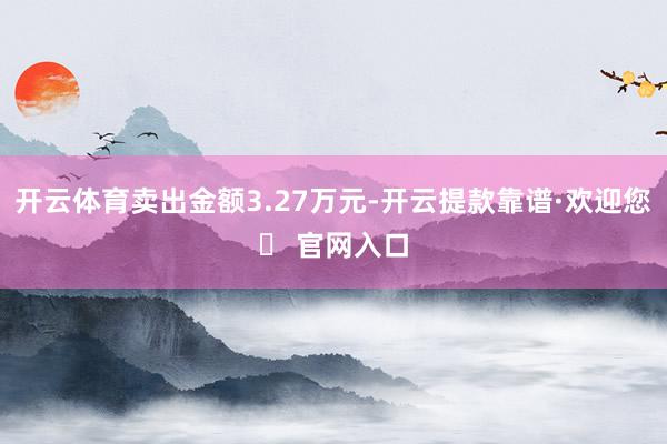 开云体育卖出金额3.27万元-开云提款靠谱·欢迎您✅ 官网入口