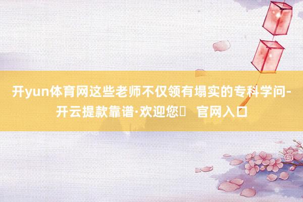 开yun体育网这些老师不仅领有塌实的专科学问-开云提款靠谱·欢迎您✅ 官网入口
