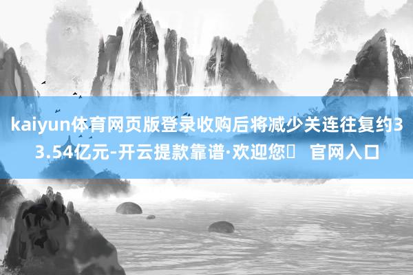 kaiyun体育网页版登录收购后将减少关连往复约33.54亿元-开云提款靠谱·欢迎您✅ 官网入口