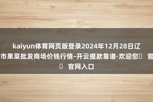 kaiyun体育网页版登录2024年12月28日辽宁向阳市果菜批发商场价钱行情-开云提款靠谱·欢迎您✅ 官网入口