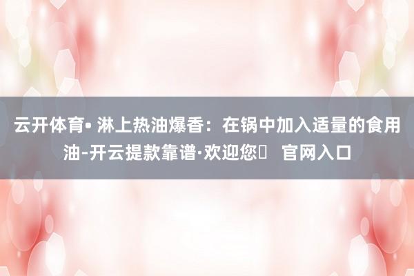 云开体育• 淋上热油爆香：在锅中加入适量的食用油-开云提款靠谱·欢迎您✅ 官网入口