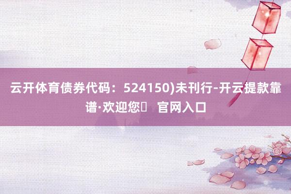 云开体育债券代码：524150)未刊行-开云提款靠谱·欢迎您✅ 官网入口
