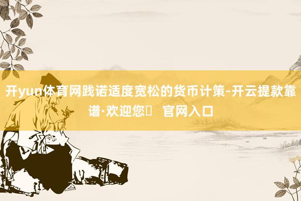 开yun体育网践诺适度宽松的货币计策-开云提款靠谱·欢迎您✅ 官网入口