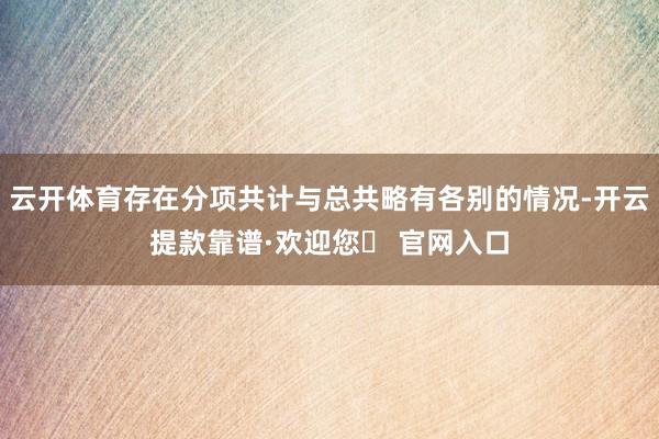 云开体育存在分项共计与总共略有各别的情况-开云提款靠谱·欢迎您✅ 官网入口