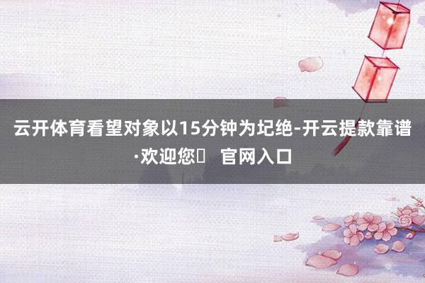 云开体育看望对象以15分钟为圮绝-开云提款靠谱·欢迎您✅ 官网入口