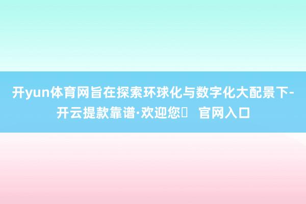 开yun体育网旨在探索环球化与数字化大配景下-开云提款靠谱·欢迎您✅ 官网入口