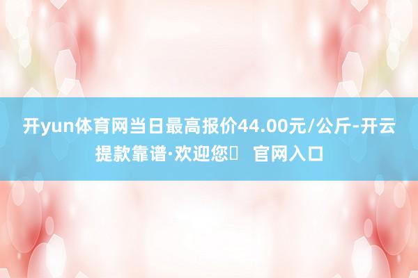 开yun体育网当日最高报价44.00元/公斤-开云提款靠谱·欢迎您✅ 官网入口