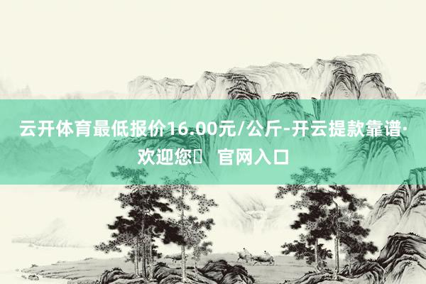 云开体育最低报价16.00元/公斤-开云提款靠谱·欢迎您✅ 官网入口
