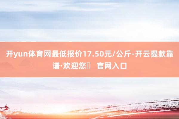 开yun体育网最低报价17.50元/公斤-开云提款靠谱·欢迎您✅ 官网入口