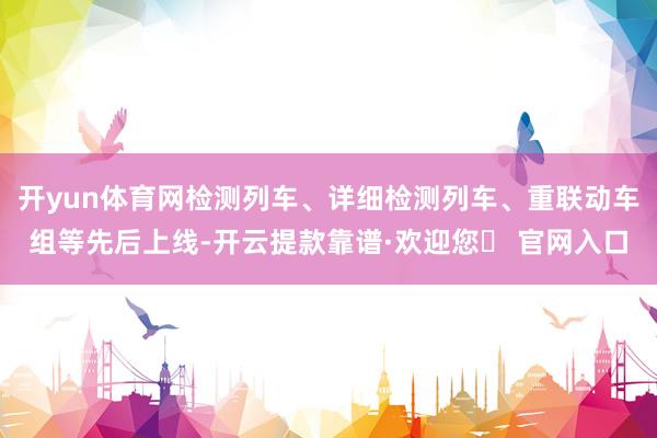 开yun体育网检测列车、详细检测列车、重联动车组等先后上线-开云提款靠谱·欢迎您✅ 官网入口