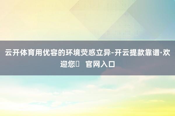 云开体育用优容的环境荧惑立异-开云提款靠谱·欢迎您✅ 官网入口