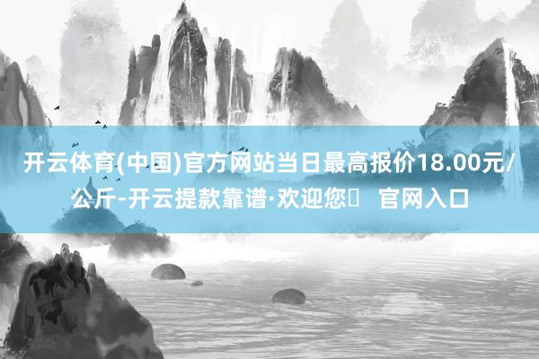 开云体育(中国)官方网站当日最高报价18.00元/公斤-开云提款靠谱·欢迎您✅ 官网入口