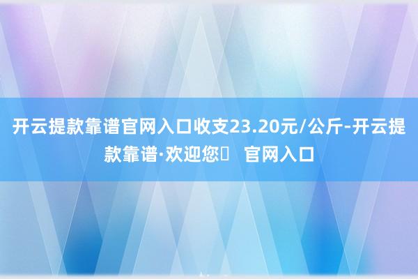 开云提款靠谱官网入口收支23.20元/公斤-开云提款靠谱·欢迎您✅ 官网入口