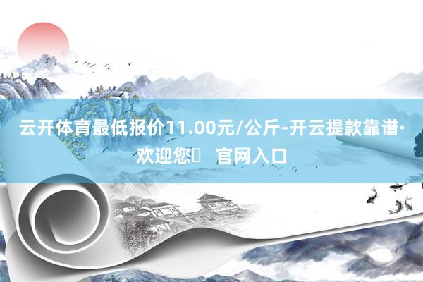 云开体育最低报价11.00元/公斤-开云提款靠谱·欢迎您✅ 官网入口