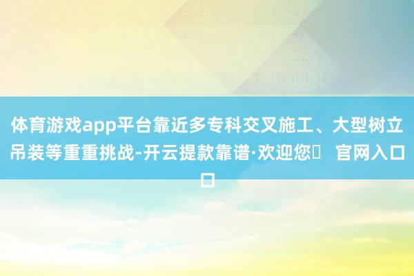 体育游戏app平台靠近多专科交叉施工、大型树立吊装等重重挑战-开云提款靠谱·欢迎您✅ 官网入口