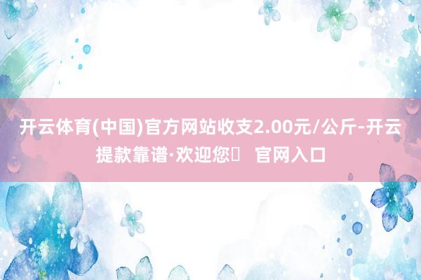 开云体育(中国)官方网站收支2.00元/公斤-开云提款靠谱·欢迎您✅ 官网入口
