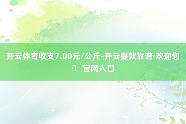 开云体育收支7.00元/公斤-开云提款靠谱·欢迎您✅ 官网入口