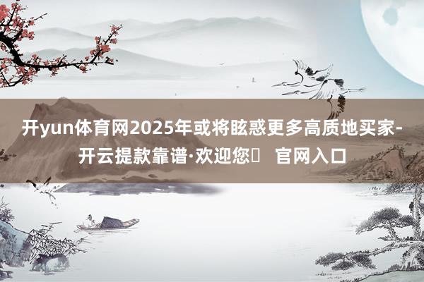 开yun体育网2025年或将眩惑更多高质地买家-开云提款靠谱·欢迎您✅ 官网入口