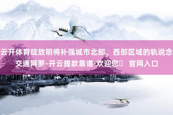 云开体育绽放明将补强城市北部、西部区域的轨说念交通网罗-开云提款靠谱·欢迎您✅ 官网入口