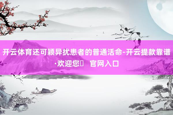 开云体育还可颖异扰患者的普通活命-开云提款靠谱·欢迎您✅ 官网入口