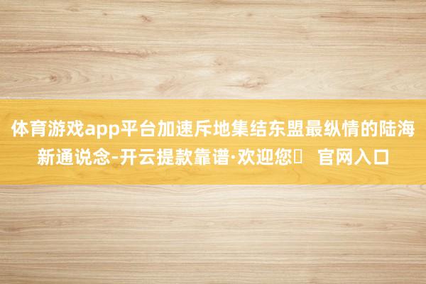 体育游戏app平台加速斥地集结东盟最纵情的陆海新通说念-开云提款靠谱·欢迎您✅ 官网入口