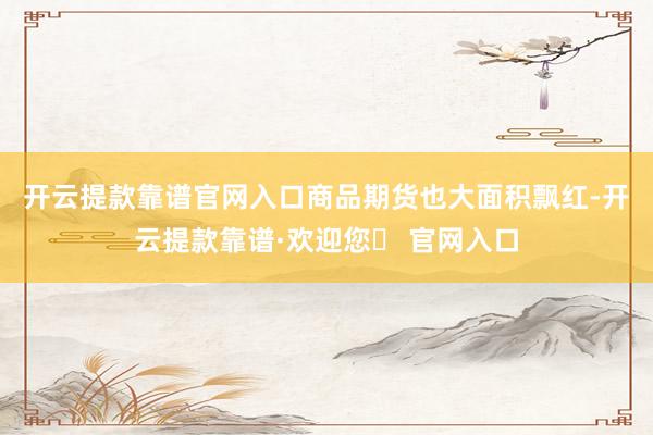 开云提款靠谱官网入口　　商品期货也大面积飘红-开云提款靠谱·欢迎您✅ 官网入口