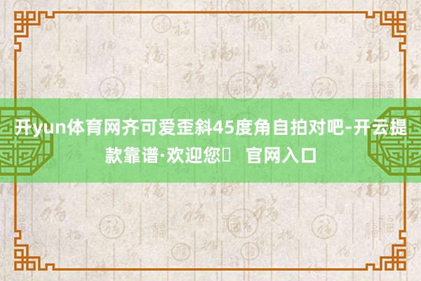 开yun体育网齐可爱歪斜45度角自拍对吧-开云提款靠谱·欢迎您✅ 官网入口