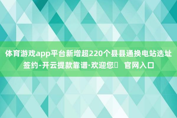 体育游戏app平台新增超220个县县通换电站选址签约-开云提款靠谱·欢迎您✅ 官网入口