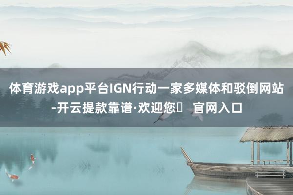 体育游戏app平台IGN行动一家多媒体和驳倒网站-开云提款靠谱·欢迎您✅ 官网入口