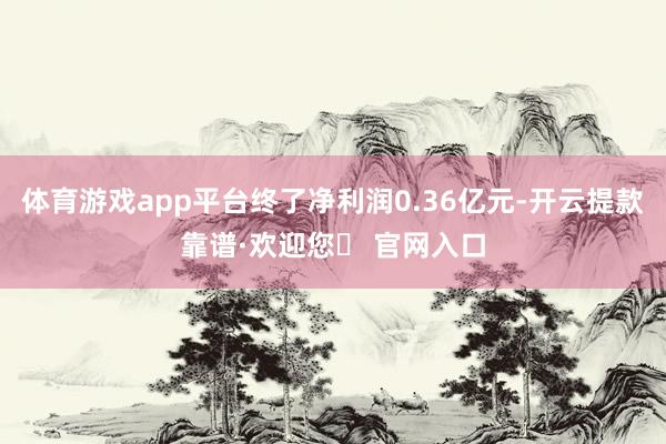 体育游戏app平台终了净利润0.36亿元-开云提款靠谱·欢迎您✅ 官网入口