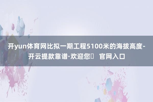 开yun体育网比拟一期工程5100米的海拔高度-开云提款靠谱·欢迎您✅ 官网入口