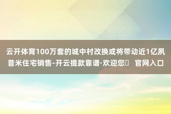 云开体育100万套的城中村改换或将带动近1亿夙昔米住宅销售-开云提款靠谱·欢迎您✅ 官网入口