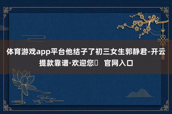 体育游戏app平台他结子了初三女生郭静君-开云提款靠谱·欢迎您✅ 官网入口