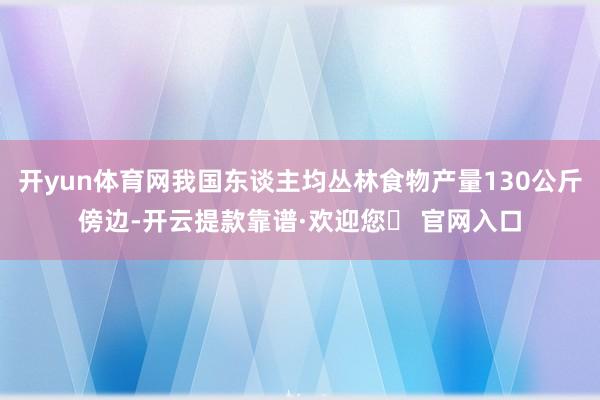 开yun体育网我国东谈主均丛林食物产量130公斤傍边-开云提款靠谱·欢迎您✅ 官网入口