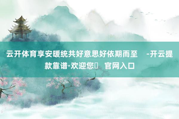 云开体育享安暖统共好意思好依期而至    -开云提款靠谱·欢迎您✅ 官网入口