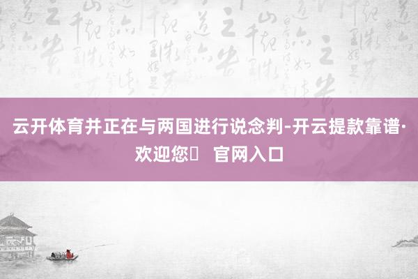 云开体育并正在与两国进行说念判-开云提款靠谱·欢迎您✅ 官网入口
