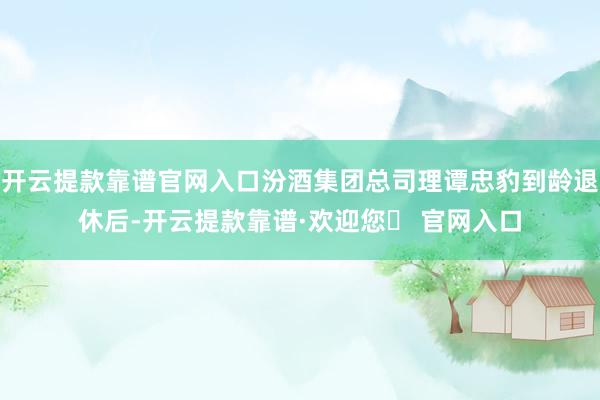 开云提款靠谱官网入口汾酒集团总司理谭忠豹到龄退休后-开云提款靠谱·欢迎您✅ 官网入口