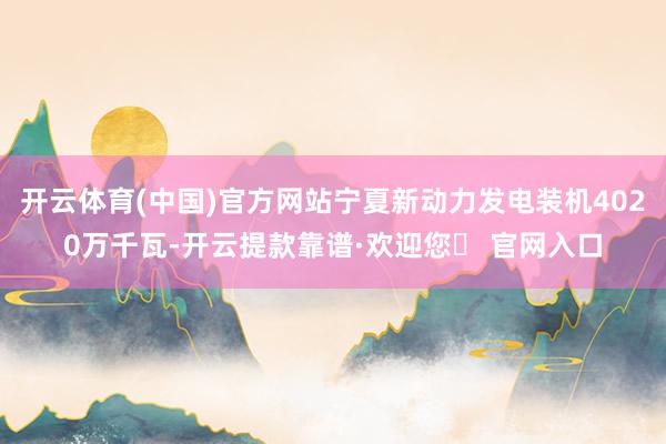开云体育(中国)官方网站宁夏新动力发电装机4020万千瓦-开云提款靠谱·欢迎您✅ 官网入口