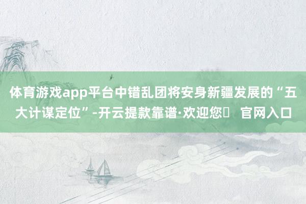 体育游戏app平台中错乱团将安身新疆发展的“五大计谋定位”-开云提款靠谱·欢迎您✅ 官网入口