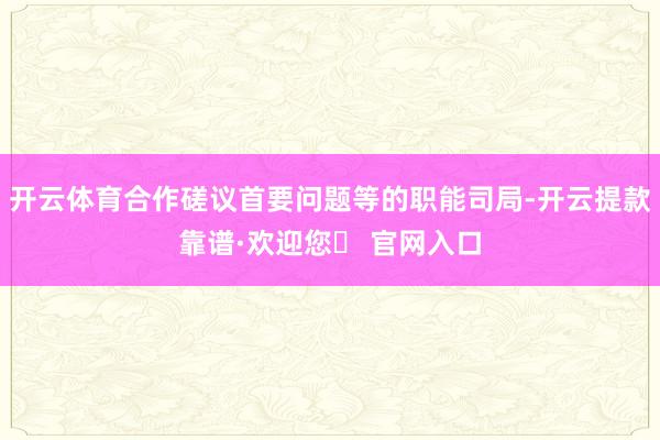开云体育合作磋议首要问题等的职能司局-开云提款靠谱·欢迎您✅ 官网入口