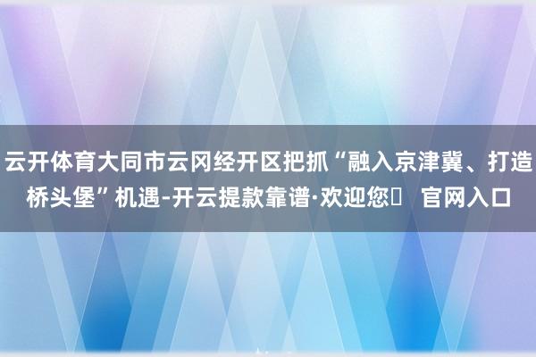 云开体育大同市云冈经开区把抓“融入京津冀、打造桥头堡”机遇-开云提款靠谱·欢迎您✅ 官网入口
