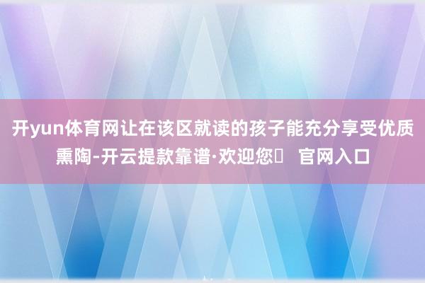 开yun体育网让在该区就读的孩子能充分享受优质熏陶-开云提款靠谱·欢迎您✅ 官网入口