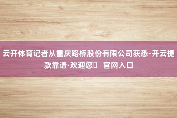 云开体育记者从重庆路桥股份有限公司获悉-开云提款靠谱·欢迎您✅ 官网入口