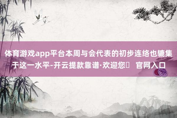 体育游戏app平台本周与会代表的初步连络也辘集于这一水平-开云提款靠谱·欢迎您✅ 官网入口