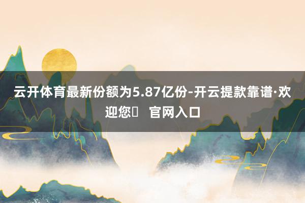 云开体育最新份额为5.87亿份-开云提款靠谱·欢迎您✅ 官网入口