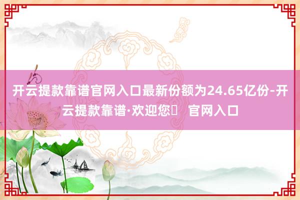 开云提款靠谱官网入口最新份额为24.65亿份-开云提款靠谱·欢迎您✅ 官网入口